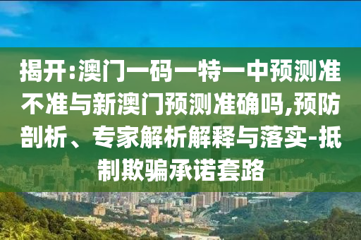 揭開:澳門一碼一特一中預(yù)測準不準與新澳門預(yù)測準確嗎,預(yù)防剖析、專家解析解釋與落實-抵制欺騙承諾套路