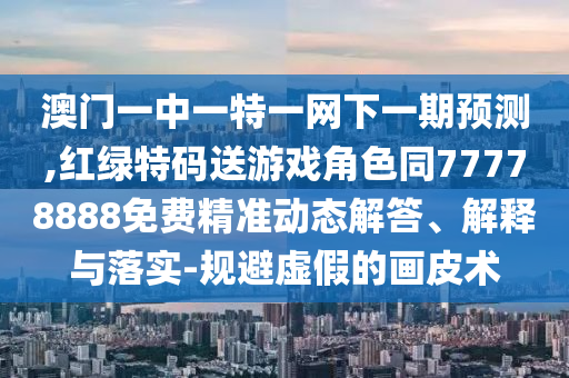 澳門一中一特一網(wǎng)下一期預(yù)測,紅綠特碼送游戲角色同77778888免費(fèi)精準(zhǔn)動態(tài)解答、解釋與落實(shí)-規(guī)避虛假的畫皮術(shù)