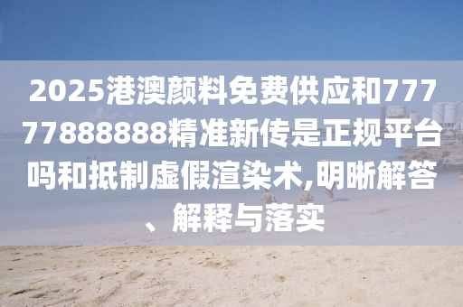 2025港澳顏料免費供應和77777888888精準新傳是正規(guī)平臺嗎和抵制虛假渲染術(shù),明晰解答、解釋與落實