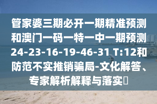 管家婆三期必開一期精準預測和澳門一碼一特一中一期預測24-23-16-19-46-31 T:12和防范不實推銷騙局-文化解答、專家解析解釋與落實?