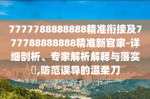 7777788888888精準銜接及777788888888精準新官家-詳細剖析、專家解析解釋與落實?,防范誤導的溫柔刀