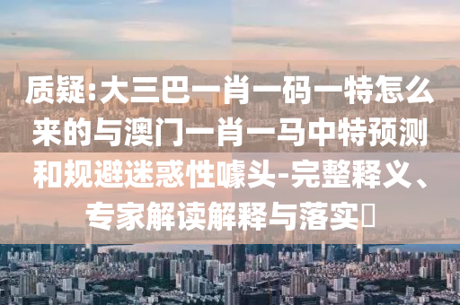 質(zhì)疑:大三巴一肖一碼一特怎么來(lái)的與澳門(mén)一肖一馬中特預(yù)測(cè)和規(guī)避迷惑性噱頭-完整釋義、專家解讀解釋與落實(shí)?