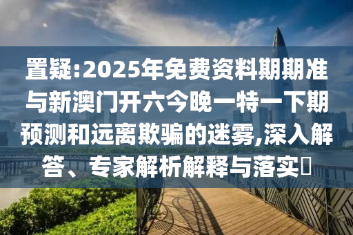 置疑:2025年免費資料期期準與新澳門開六今晚一特一下期預測和遠離欺騙的迷霧,深入解答、專家解析解釋與落實?