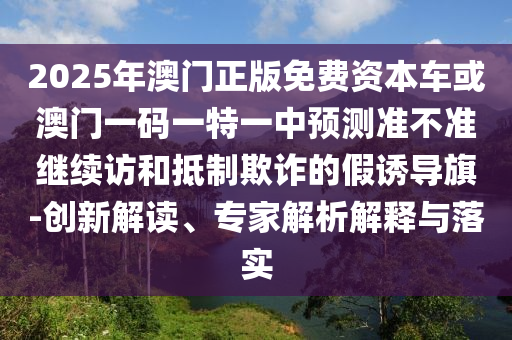 2025年澳門正版免費資本車或澳門一碼一特一中預(yù)測準不準繼續(xù)訪和抵制欺詐的假誘導(dǎo)旗-創(chuàng)新解讀、專家解析解釋與落實