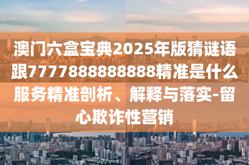 澳門六盒寶典2025年版猜謎語跟7777888888888精準是什么服務(wù)精準剖析、解釋與落實-留心欺詐性營銷