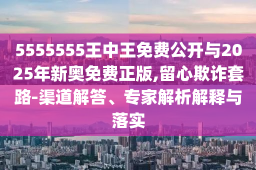 5555555王中王免費(fèi)公開與2025年新奧免費(fèi)正版,留心欺詐套路-渠道解答、專家解析解釋與落實