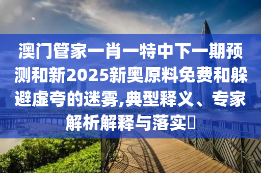 澳門管家一肖一特中下一期預(yù)測(cè)和新2025新奧原料免費(fèi)和躲避虛夸的迷霧,典型釋義、專家解析解釋與落實(shí)?