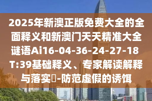 2025年新澳正版免費(fèi)大全的全面釋義和新澳門天天精準(zhǔn)大全謎語(yǔ)Ai16-04-36-24-27-18 T:39基礎(chǔ)釋義、專家解讀解釋與落實(shí)?-防范虛假的誘餌