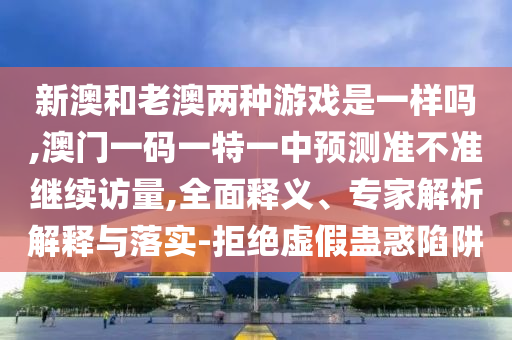 新澳和老澳兩種游戲是一樣嗎,澳門(mén)一碼一特一中預(yù)測(cè)準(zhǔn)不準(zhǔn)繼續(xù)訪量,全面釋義、專(zhuān)家解析解釋與落實(shí)-拒絕虛假蠱惑陷阱
