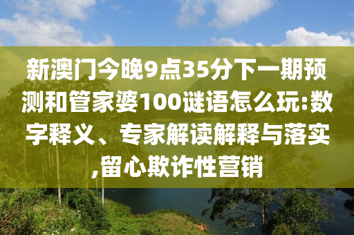 新澳門今晚9點(diǎn)35分下一期預(yù)測(cè)和管家婆100謎語怎么玩:數(shù)字釋義、專家解讀解釋與落實(shí),留心欺詐性營(yíng)銷