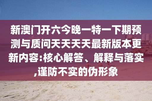 新澳門開六今晚一特一下期預測與質(zhì)問天天天天最新版本更新內(nèi)容:核心解答、解釋與落實,謹防不實的偽形象