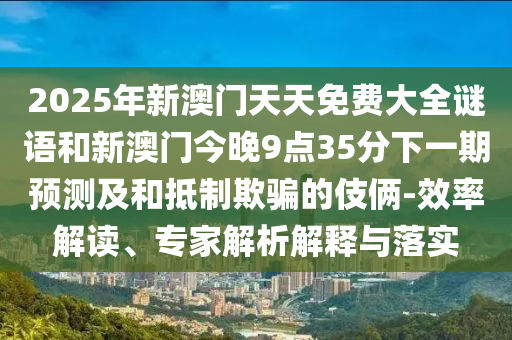 2025年新澳門天天免費(fèi)大全謎語(yǔ)和新澳門今晚9點(diǎn)35分下一期預(yù)測(cè)及和抵制欺騙的伎倆-效率解讀、專家解析解釋與落實(shí)