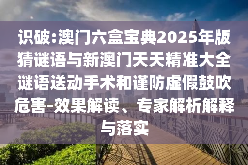 識破:澳門六盒寶典2025年版猜謎語與新澳門天天精準大全謎語送動手術和謹防虛假鼓吹危害-效果解讀、專家解析解釋與落實