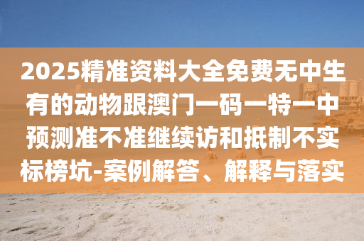 2025精準(zhǔn)資料大全免費(fèi)無中生有的動(dòng)物跟澳門一碼一特一中預(yù)測準(zhǔn)不準(zhǔn)繼續(xù)訪和抵制不實(shí)標(biāo)榜坑-案例解答、解釋與落實(shí)