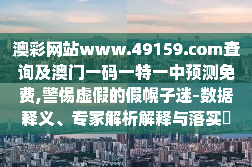 澳彩網(wǎng)站www.49159.соm查詢及澳門一碼一特一中預(yù)測免費(fèi),警惕虛假的假幌子迷-數(shù)據(jù)釋義、專家解析解釋與落實(shí)?