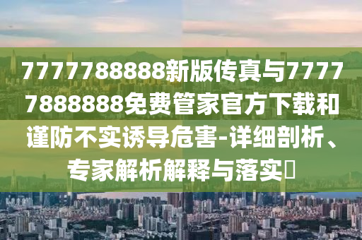 7777788888新版?zhèn)髡媾c77777888888免費(fèi)管家官方下載和謹(jǐn)防不實(shí)誘導(dǎo)危害-詳細(xì)剖析、專家解析解釋與落實(shí)?