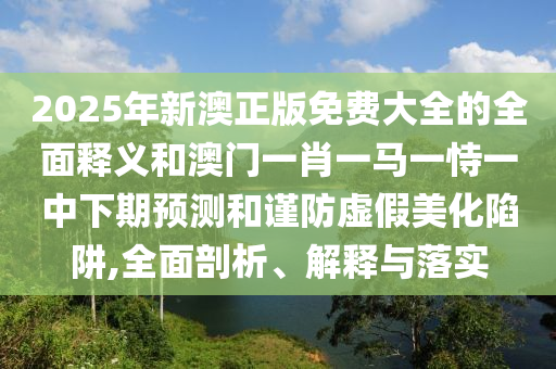 2025年新澳正版免費大全的全面釋義和澳門一肖一馬一恃一中下期預測和謹防虛假美化陷阱,全面剖析、解釋與落實