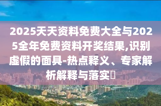 2025天天資料免費大全與2025全年免費資料開獎結(jié)果,識別虛假的面具-熱點釋義、專家解析解釋與落實?