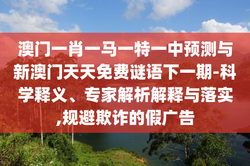 澳門一肖一馬一特一中預測與新澳門天天免費謎語下一期-科學釋義、專家解析解釋與落實,規(guī)避欺詐的假廣告