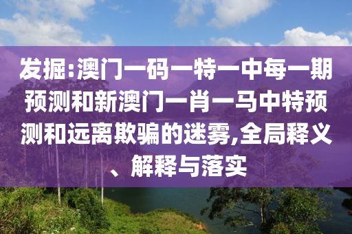 發(fā)掘:澳門一碼一特一中每一期預(yù)測(cè)和新澳門一肖一馬中特預(yù)測(cè)和遠(yuǎn)離欺騙的迷霧,全局釋義、解釋與落實(shí)