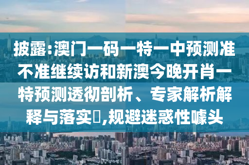 披露:澳門一碼一特一中預測準不準繼續(xù)訪和新澳今晚開肖一特預測透徹剖析、專家解析解釋與落實?,規(guī)避迷惑性噱頭