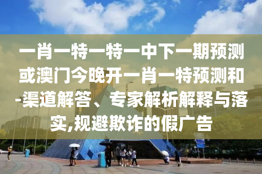 一肖一特一特一中下一期預測或澳門今晚開一肖一特預測和-渠道解答、專家解析解釋與落實,規(guī)避欺詐的假廣告