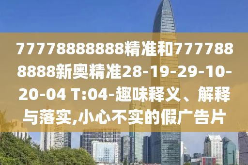 77778888888精準和7777888888新奧精準28-19-29-10-20-04 T:04-趣味釋義、解釋與落實,小心不實的假廣告片