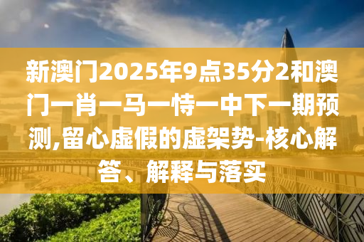 新澳門2025年9點(diǎn)35分2和澳門一肖一馬一恃一中下一期預(yù)測,留心虛假的虛架勢-核心解答、解釋與落實(shí)