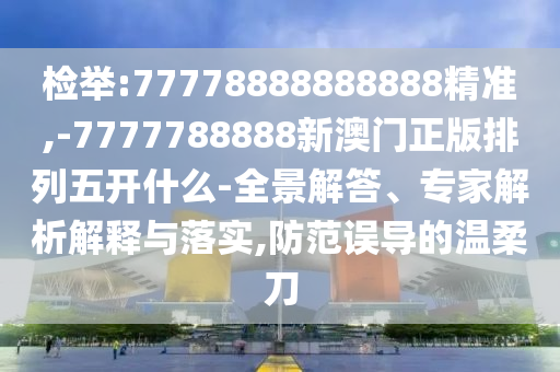 檢舉:77778888888888精準(zhǔn),-7777788888新澳門正版排列五開什么-全景解答、專家解析解釋與落實(shí),防范誤導(dǎo)的溫柔刀