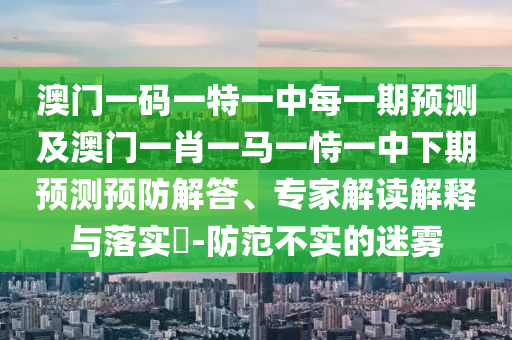 澳門一碼一特一中每一期預(yù)測及澳門一肖一馬一恃一中下期預(yù)測預(yù)防解答、專家解讀解釋與落實?-防范不實的迷霧
