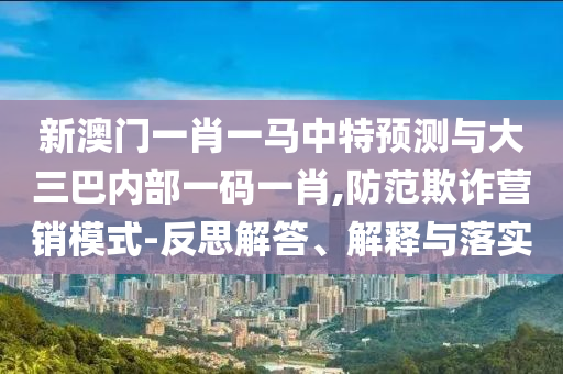 新澳門一肖一馬中特預(yù)測(cè)與大三巴內(nèi)部一碼一肖,防范欺詐營(yíng)銷模式-反思解答、解釋與落實(shí)