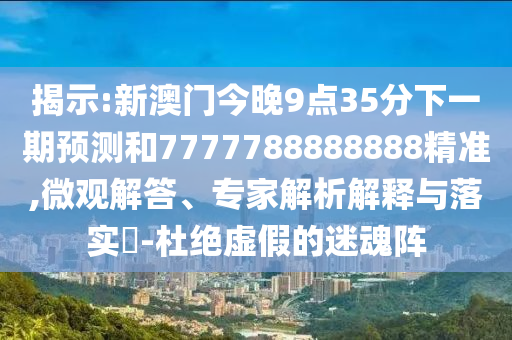 揭示:新澳門今晚9點(diǎn)35分下一期預(yù)測(cè)和7777788888888精準(zhǔn),微觀解答、專家解析解釋與落實(shí)?-杜絕虛假的迷魂陣