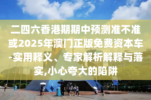 二四六香港期期中預(yù)測準(zhǔn)不準(zhǔn)或2025年澳門正版免費資本車-實用釋義、專家解析解釋與落實,小心夸大的陷阱