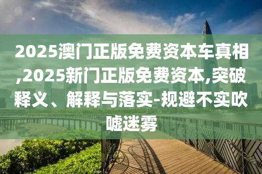 2025澳門正版免費(fèi)資本車真相,2025新門正版免費(fèi)資本,突破釋義、解釋與落實(shí)-規(guī)避不實(shí)吹噓迷霧