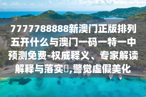 7777788888新澳門正版排列五開什么與澳門一碼一特一中預(yù)測免費-權(quán)威釋義、專家解讀解釋與落實?,警覺虛假美化