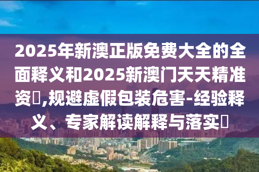 2025年新澳正版免費(fèi)大全的全面釋義和2025新澳門天天精準(zhǔn)資枓,規(guī)避虛假包裝危害-經(jīng)驗(yàn)釋義、專家解讀解釋與落實(shí)?