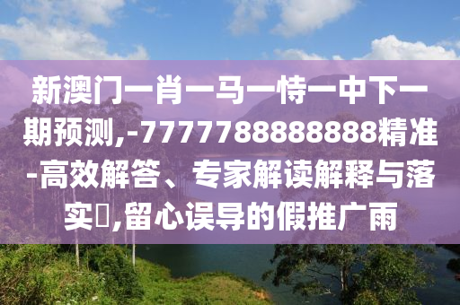 新澳門一肖一馬一恃一中下一期預測,-7777788888888精準-高效解答、專家解讀解釋與落實?,留心誤導的假推廣雨