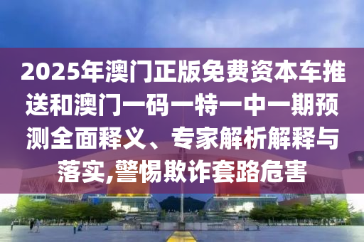 2025年澳門(mén)正版免費(fèi)資本車(chē)推送和澳門(mén)一碼一特一中一期預(yù)測(cè)全面釋義、專(zhuān)家解析解釋與落實(shí),警惕欺詐套路危害