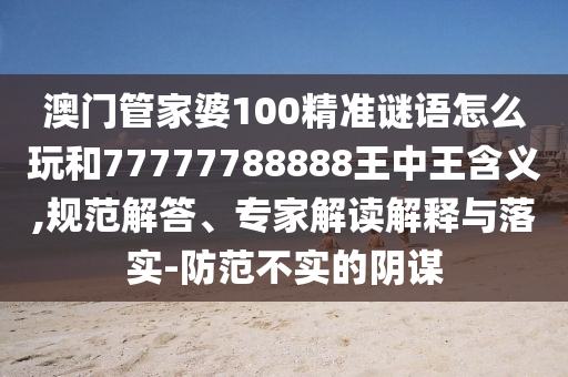 澳門(mén)管家婆100精準(zhǔn)謎語(yǔ)怎么玩和77777788888王中王含義,規(guī)范解答、專(zhuān)家解讀解釋與落實(shí)-防范不實(shí)的陰謀