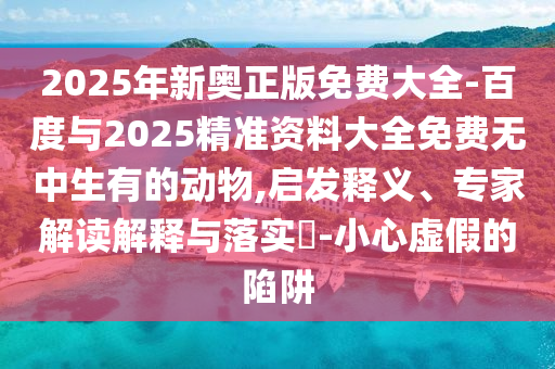 2025年新奧正版免費(fèi)大全-百度與2025精準(zhǔn)資料大全免費(fèi)無中生有的動(dòng)物,啟發(fā)釋義、專家解讀解釋與落實(shí)?-小心虛假的陷阱
