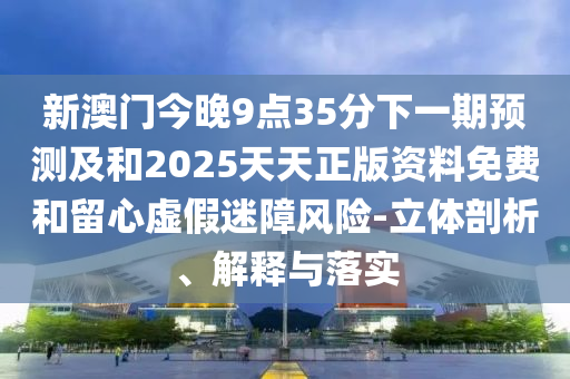 新澳門今晚9點35分下一期預測及和2025天天正版資料免費和留心虛假迷障風險-立體剖析、解釋與落實