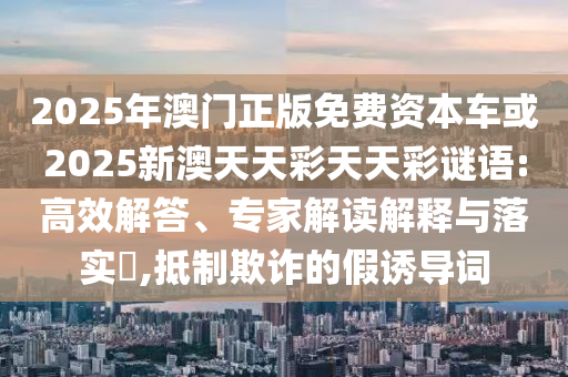 2025年澳門正版免費資本車或2025新澳天天彩天天彩謎語:高效解答、專家解讀解釋與落實?,抵制欺詐的假誘導詞