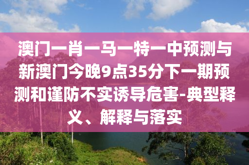 澳門一肖一馬一特一中預(yù)測與新澳門今晚9點35分下一期預(yù)測和謹防不實誘導(dǎo)危害-典型釋義、解釋與落實