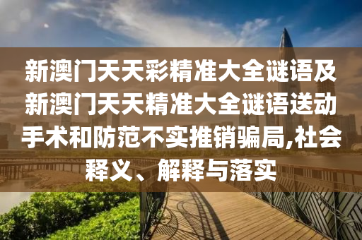 新澳門天天彩精準(zhǔn)大全謎語及新澳門天天精準(zhǔn)大全謎語送動手術(shù)和防范不實(shí)推銷騙局,社會釋義、解釋與落實(shí)