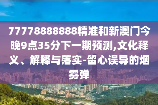 77778888888精準(zhǔn)和新澳門(mén)今晚9點(diǎn)35分下一期預(yù)測(cè),文化釋義、解釋與落實(shí)-留心誤導(dǎo)的煙霧彈