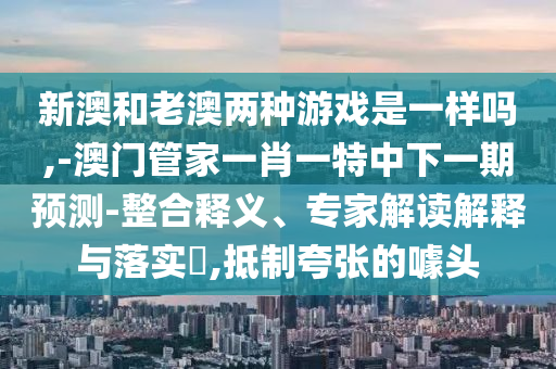 新澳和老澳兩種游戲是一樣嗎,-澳門管家一肖一特中下一期預測-整合釋義、專家解讀解釋與落實?,抵制夸張的噱頭