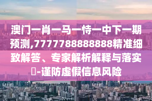 澳門一肖一馬一恃一中下一期預測,7777788888888精準細致解答、專家解析解釋與落實?-謹防虛假信息風險