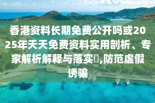 香港資料長期免費公開嗎或2025年天天免費資料實用剖析、專家解析解釋與落實?,防范虛假誘騙