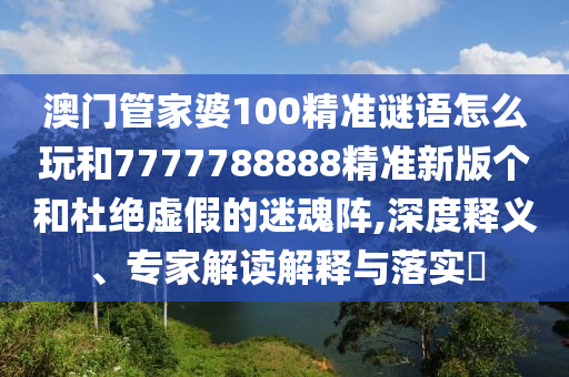 澳門管家婆100精準(zhǔn)謎語怎么玩和7777788888精準(zhǔn)新版?zhèn)€和杜絕虛假的迷魂陣,深度釋義、專家解讀解釋與落實(shí)?