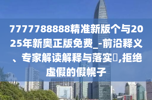 7777788888精準新版?zhèn)€與2025年新奧正版免費_-前沿釋義、專家解讀解釋與落實?,拒絕虛假的假幌子